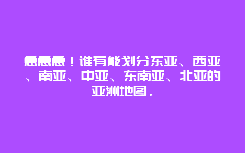 急急急！谁有能划分东亚、西亚、南亚、中亚、东南亚、北亚的亚洲地图。