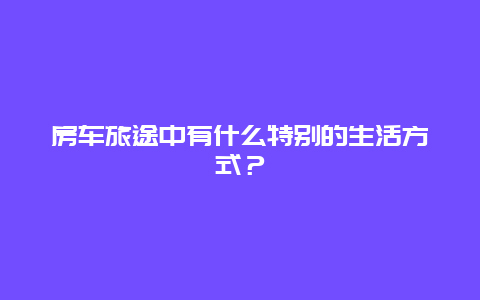 房车旅途中有什么特别的生活方式？