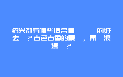 绍兴都有哪些适合情侶約會的好去處？古色古香的景點，氛圍浪漫嗎？