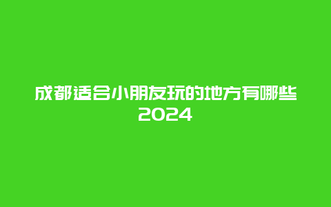 成都适合小朋友玩的地方有哪些2024