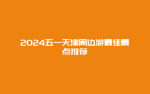 2024五一天津周边游最佳景点推荐