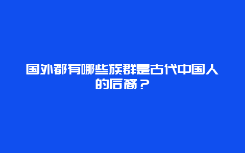 国外都有哪些族群是古代中国人的后裔？