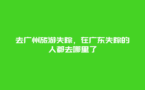 去广州旅游失踪，在广东失踪的人都去哪里了