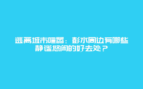 逃离城市喧嚣：彭水周边有哪些静谧悠闲的好去处？