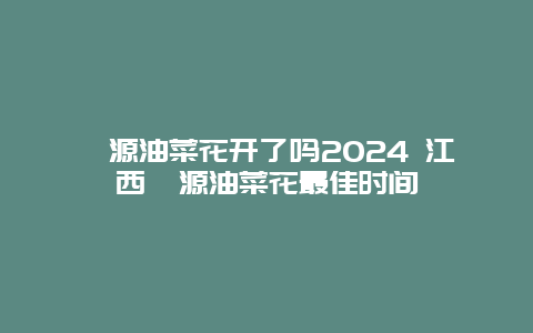 婺源油菜花开了吗2024 江西婺源油菜花最佳时间