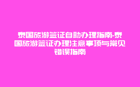 泰国旅游签证自助办理指南-泰国旅游签证办理注意事项与常见错误指南