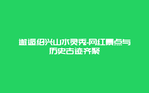 邂逅绍兴山水灵秀-网红景点与历史古迹齐聚