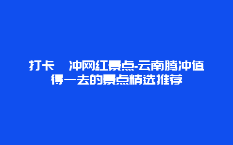 打卡騰冲网红景点-云南腾冲值得一去的景点精选推荐