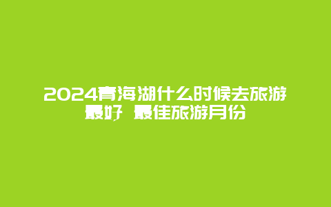 2024青海湖什么时候去旅游最好 最佳旅游月份