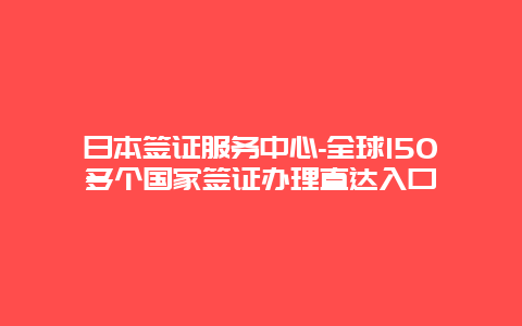 日本签证服务中心-全球150多个国家签证办理直达入口