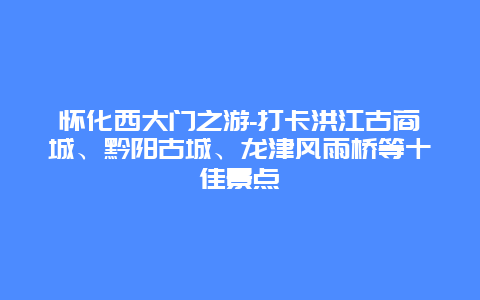 怀化西大门之游-打卡洪江古商城、黔阳古城、龙津风雨桥等十佳景点