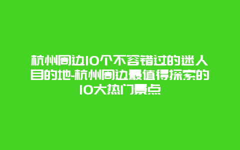 杭州周边10个不容错过的迷人目的地-杭州周边最值得探索的10大热门景点