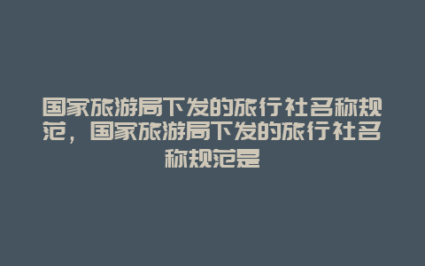 国家旅游局下发的旅行社名称规范，国家旅游局下发的旅行社名称规范是