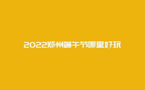 2022郑州端午节哪里好玩