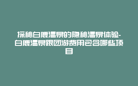 探秘白鹿温泉的隐秘温泉体验-白鹿温泉跟团游费用包含哪些项目