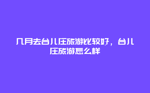 几月去台儿庄旅游比较好，台儿庄旅游怎么样