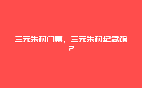 三元朱村门票，三元朱村纪念馆？