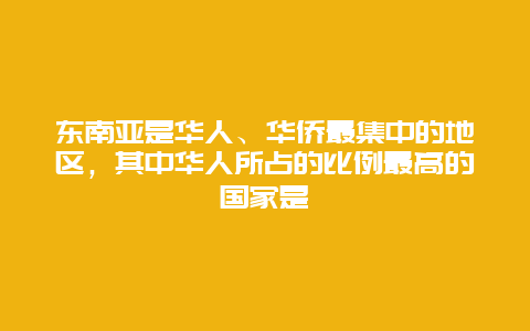 东南亚是华人、华侨最集中的地区，其中华人所占的比例最高的国家是