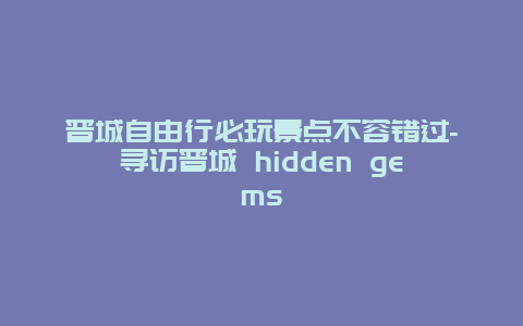 晋城自由行必玩景点不容错过-寻访晋城 hidden gems