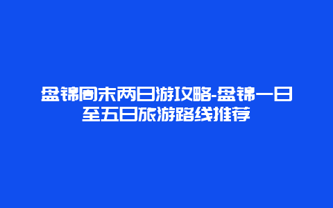 盘锦周末两日游攻略-盘锦一日至五日旅游路线推荐