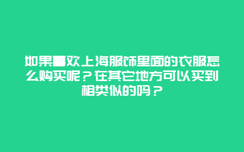 如果喜欢上海服饰里面的衣服怎么购买呢？在其它地方可以买到相类似的吗？