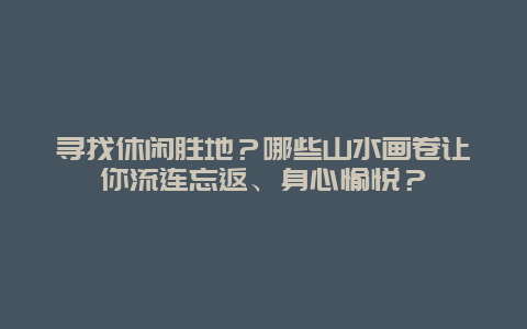 寻找休闲胜地？哪些山水画卷让你流连忘返、身心愉悦？