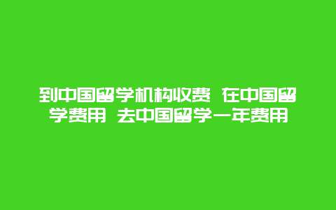 到中国留学机构收费 在中国留学费用 去中国留学一年费用