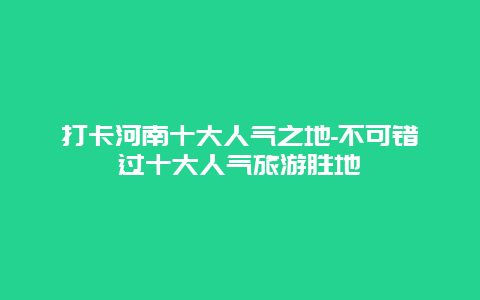 打卡河南十大人气之地-不可错过十大人气旅游胜地