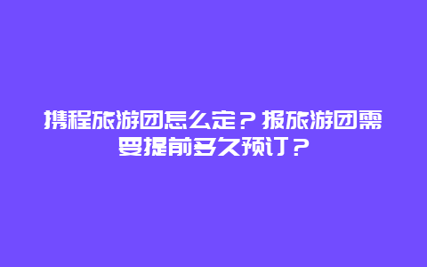 携程旅游团怎么定？报旅游团需要提前多久预订？