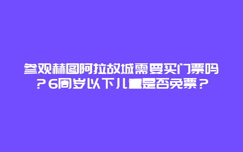 参观赫图阿拉故城需要买门票吗？6周岁以下儿童是否免票？