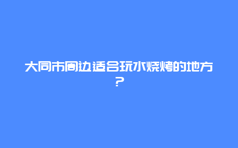 大同市周边适合玩水烧烤的地方？