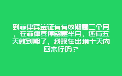 到菲律宾签证有有效期是三个月，在菲律宾停留是半月，还有五天就到期了，我现在出境十天内回来行吗？