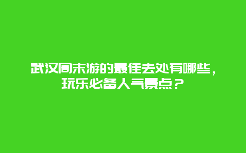 武汉周末游的最佳去处有哪些，玩乐必备人气景点？