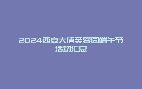 2024西安大唐芙蓉园端午节活动汇总