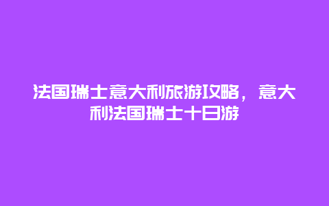 法国瑞士意大利旅游攻略，意大利法国瑞士十日游