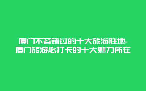 厦门不容错过的十大旅游胜地-厦门旅游必打卡的十大魅力所在