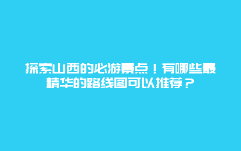 探索山西的必游景点！有哪些最精华的路线图可以推荐？