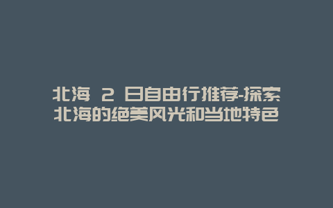 北海 2 日自由行推荐-探索北海的绝美风光和当地特色