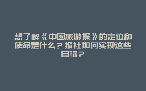 想了解《中国旅游报》的定位和使命是什么？报社如何实现这些目标？