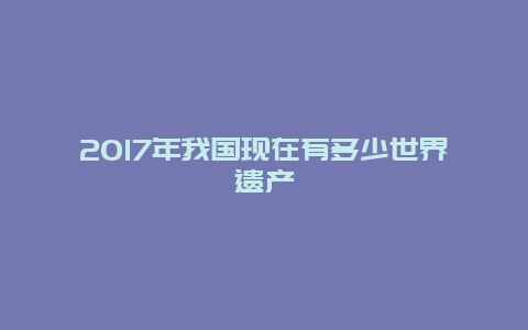 2017年我国现在有多少世界遗产