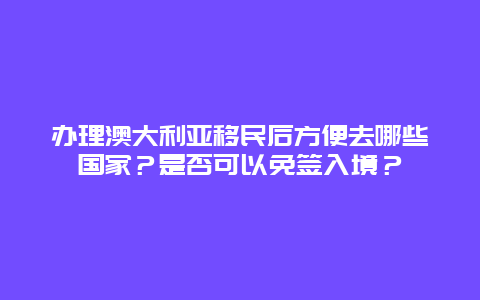 办理澳大利亚移民后方便去哪些国家？是否可以免签入境？