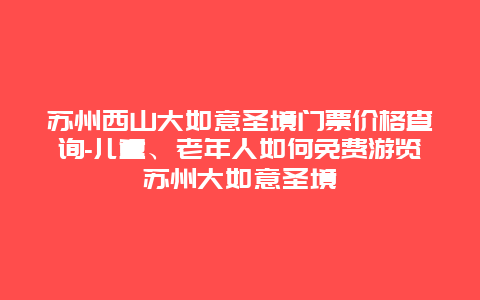 苏州西山大如意圣境门票价格查询-儿童、老年人如何免费游览苏州大如意圣境