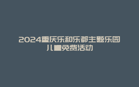 2024重庆乐和乐都主题乐园儿童免费活动