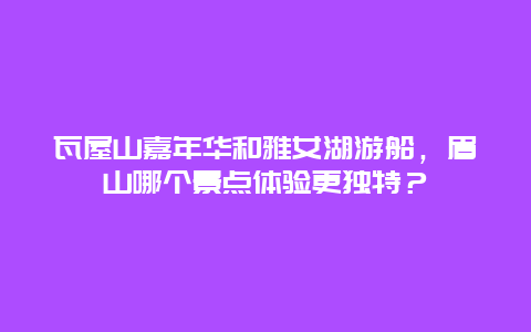 瓦屋山嘉年华和雅女湖游船，眉山哪个景点体验更独特？