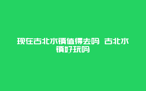 现在古北水镇值得去吗 古北水镇好玩吗