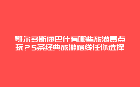 鄂尔多斯康巴什有哪些旅游景点玩？5条经典旅游路线任你选择