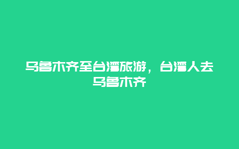 乌鲁木齐至台湾旅游，台湾人去乌鲁木齐