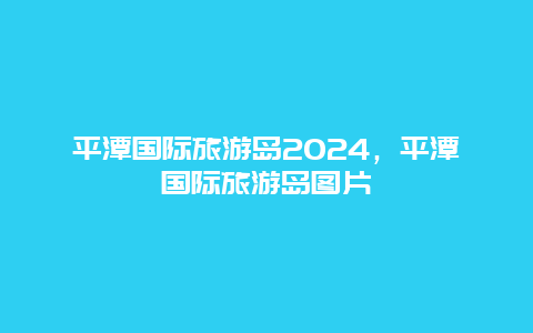 平潭国际旅游岛2024，平潭国际旅游岛图片