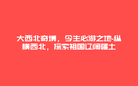 大西北奇境，今生必游之地-纵横西北，探索祖国辽阔疆土