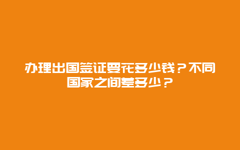 办理出国签证要花多少钱？不同国家之间差多少？